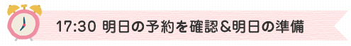 17:30　明日の予約を確認＆明日の準備