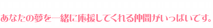 あなたの夢を一緒に応援してくれる仲間がいっぱいです。
